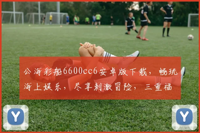 公海彩船6600cc6安卓版下载，畅玩海上娱乐，尽享刺激冒险，三重福利等你来